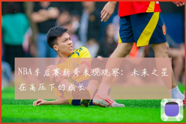 NBA季后赛新秀表现观察：未来之星在高压下的成长