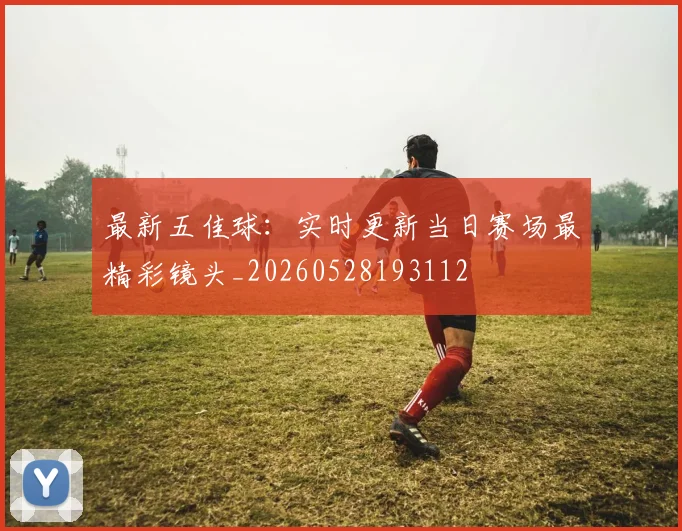 最新五佳球：实时更新当日赛场最精彩镜头_20260528193112