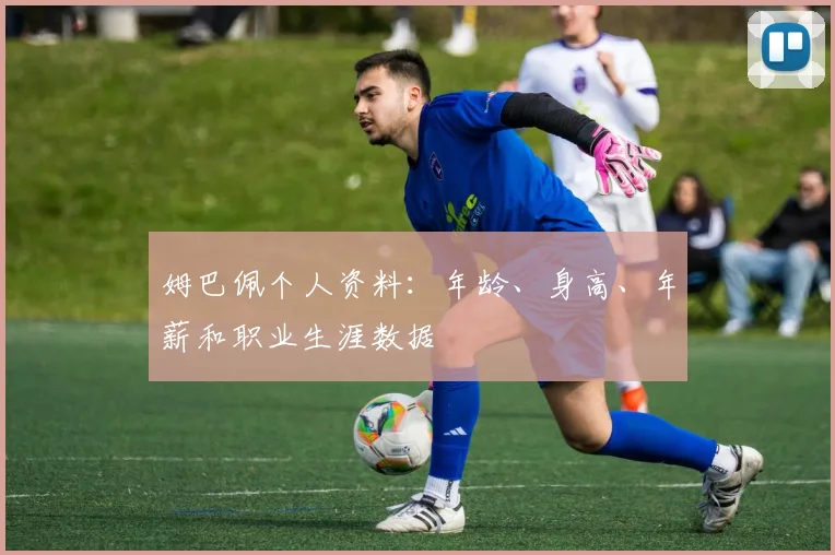 姆巴佩个人资料：年龄、身高、年薪和职业生涯数据