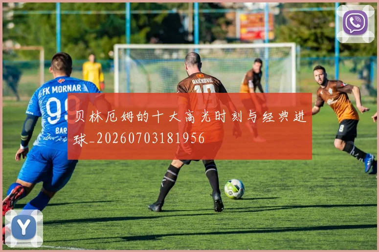 贝林厄姆的十大高光时刻与经典进球_20260703181956